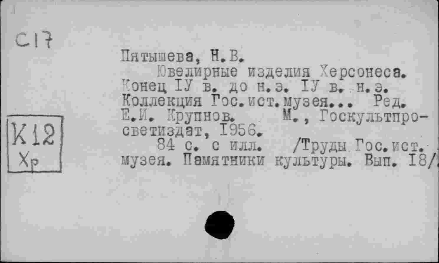 ﻿Cl t
Пятышева, H.В.
Ювелирные изделия Херсонеса. Конец, ТУ в. до н. э. ТУ в. н. э. Коллекция Гос.ист.музея... Ред. Е.И. Крупнов. М., Госкультпро-светиздат, 1956.
84 с. с илл. /Труды Гос.ист. музея. Памятники культуры. Вып. 18/